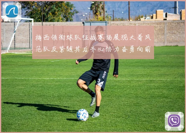 梅西领衔球队征战赛场展现大哥风范队友紧随其后齐心协力奋勇向前
