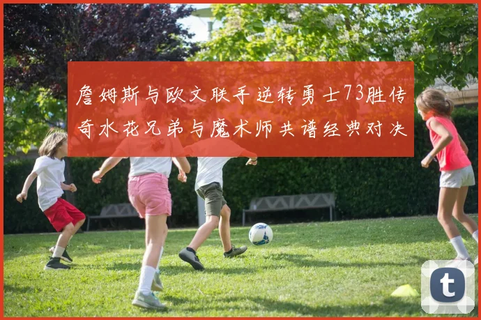 詹姆斯与欧文联手逆转勇士73胜传奇水花兄弟与魔术师共谱经典对决