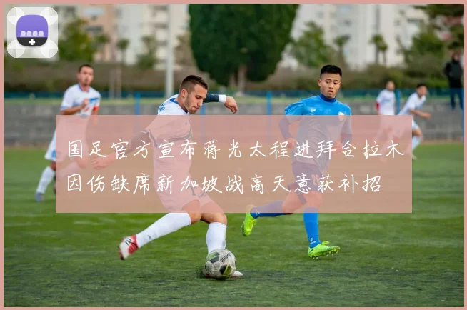 国足官方宣布蒋光太程进拜合拉木因伤缺席新加坡战高天意获补招