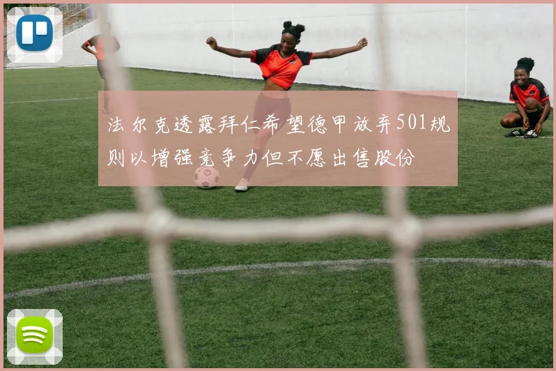 法尔克透露拜仁希望德甲放弃501规则以增强竞争力但不愿出售股份
