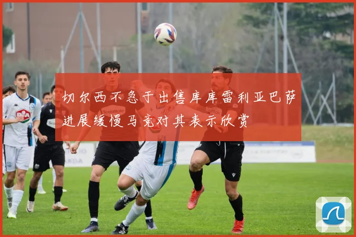 切尔西不急于出售库库雷利亚巴萨进展缓慢马竞对其表示欣赏