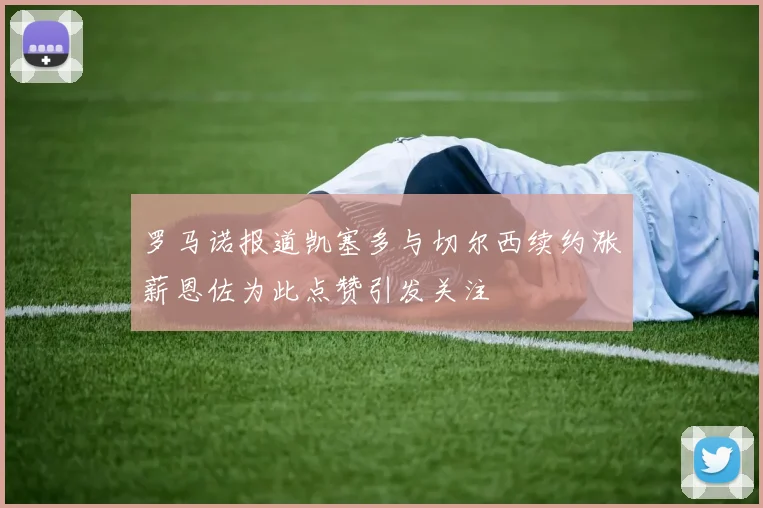 罗马诺报道凯塞多与切尔西续约涨薪恩佐为此点赞引发关注