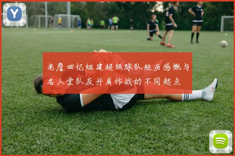 老詹回忆组建超级球队经历感慨与名人堂队友并肩作战的不同起点