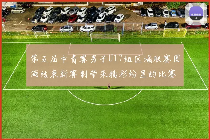 第五届中青赛男子U17组区域联赛圆满结束新赛制带来精彩纷呈的比赛体验