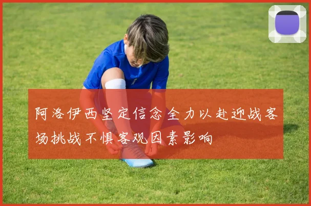 阿洛伊西坚定信念全力以赴迎战客场挑战不惧客观因素影响