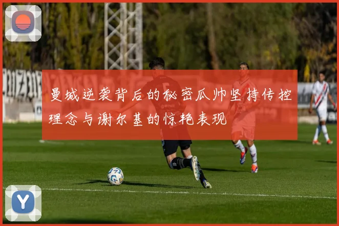 曼城逆袭背后的秘密瓜帅坚持传控理念与谢尔基的惊艳表现