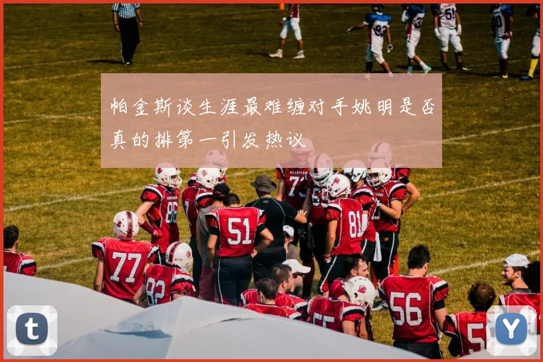 帕金斯谈生涯最难缠对手姚明是否真的排第一引发热议