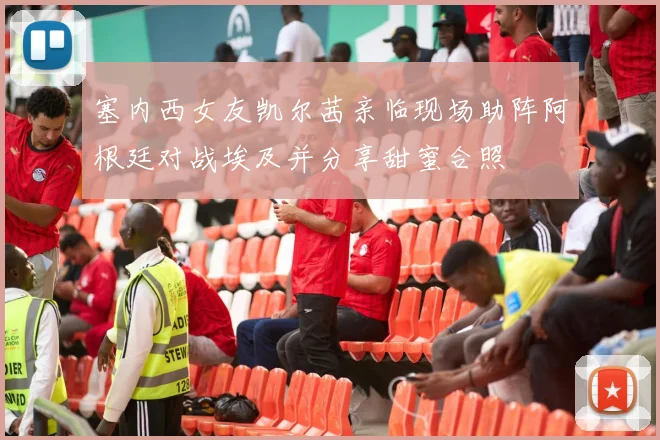 塞内西女友凯尔茜亲临现场助阵阿根廷对战埃及并分享甜蜜合照