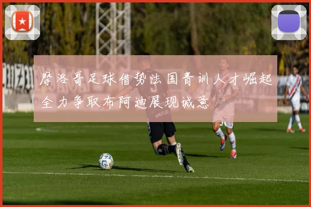 摩洛哥足球借势法国青训人才崛起全力争取布阿迪展现诚意