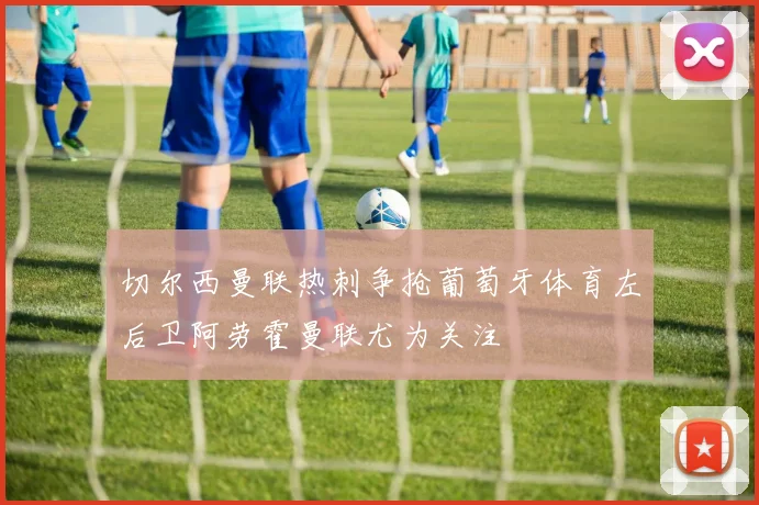 切尔西曼联热刺争抢葡萄牙体育左后卫阿劳霍曼联尤为关注
