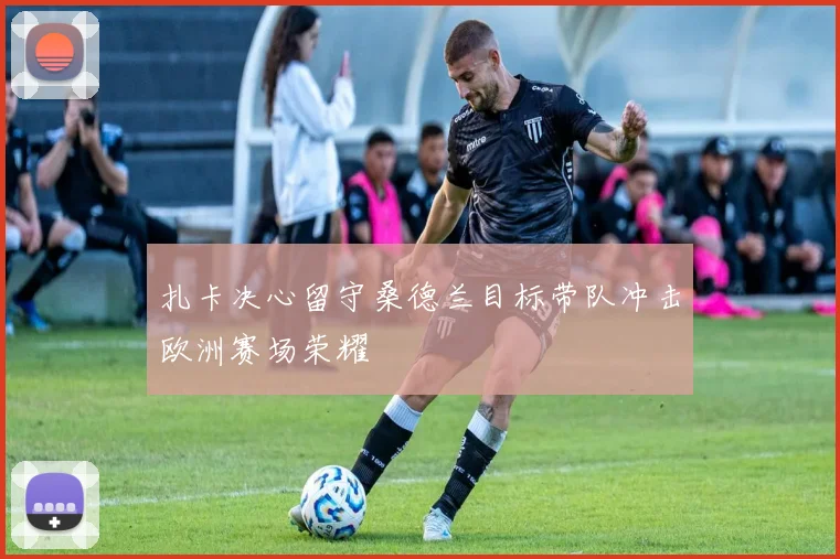 扎卡决心留守桑德兰目标带队冲击欧洲赛场荣耀