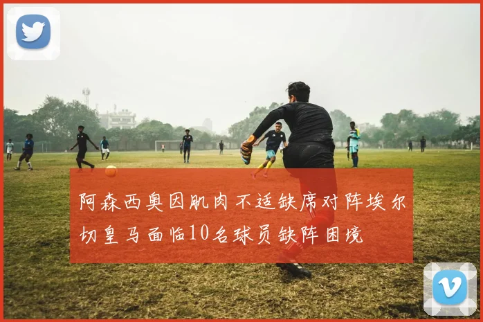 阿森西奥因肌肉不适缺席对阵埃尔切皇马面临10名球员缺阵困境