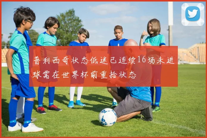 普利西奇状态低迷已连续16场未进球需在世界杯前重拾状态