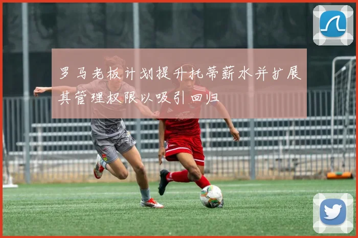 罗马老板计划提升托蒂薪水并扩展其管理权限以吸引回归