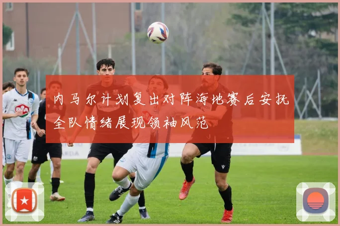 内马尔计划复出对阵海地赛后安抚全队情绪展现领袖风范