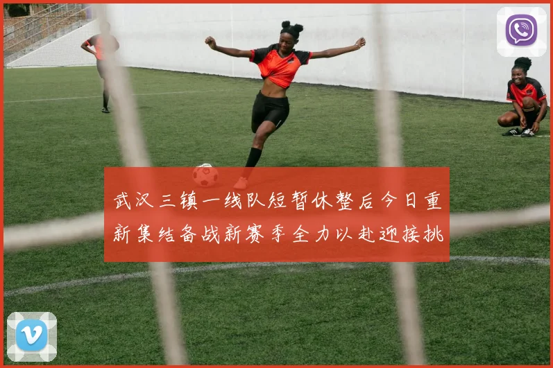 武汉三镇一线队短暂休整后今日重新集结备战新赛季全力以赴迎接挑战