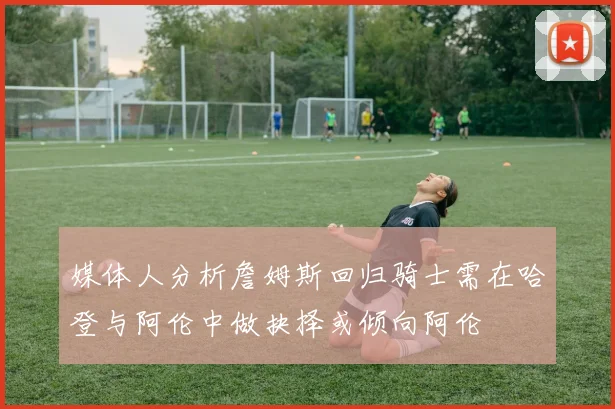 媒体人分析詹姆斯回归骑士需在哈登与阿伦中做抉择或倾向阿伦