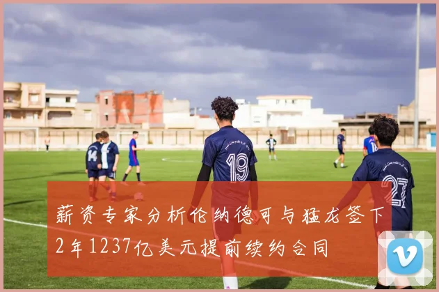 薪资专家分析伦纳德可与猛龙签下2年1237亿美元提前续约合同