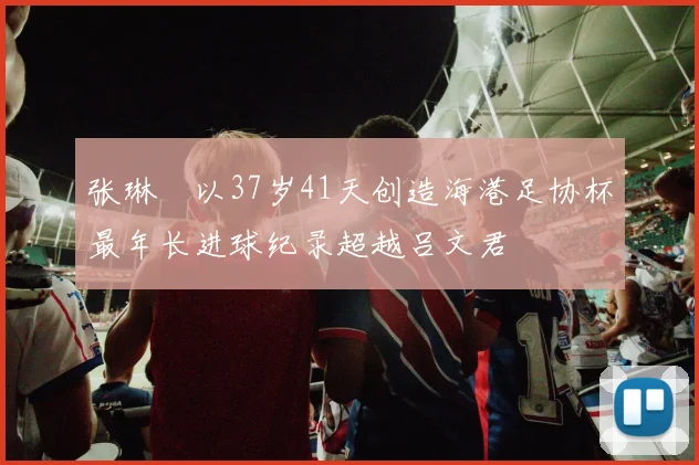 张琳芃以37岁41天创造海港足协杯最年长进球纪录超越吕文君