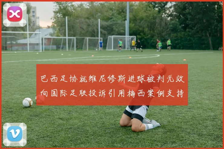 巴西足协就维尼修斯进球被判无效向国际足联投诉引用梅西案例支持
