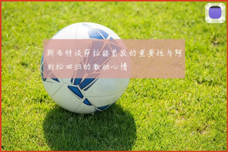 斯洛特谈萨拉赫首发的重要性与阿利松回归的激动心情