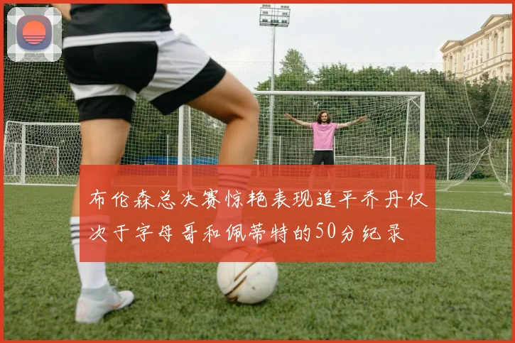 布伦森总决赛惊艳表现追平乔丹仅次于字母哥和佩蒂特的50分纪录