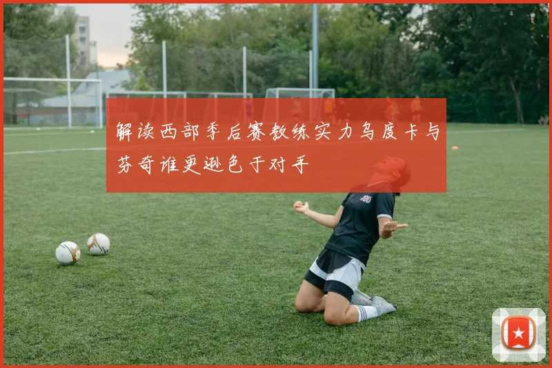 解读西部季后赛教练实力乌度卡与芬奇谁更逊色于对手