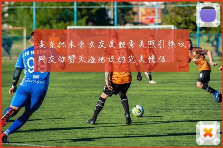麦克托米奈女友度假秀美照引热议网友称赞天造地设的完美情侣