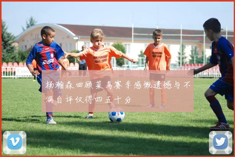 杨瀚森回顾菜鸟赛季感慨遗憾与不满自评仅得四五十分