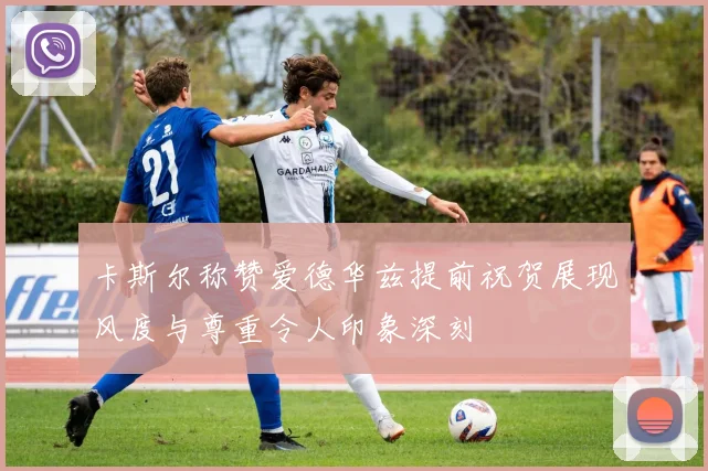 卡斯尔称赞爱德华兹提前祝贺展现风度与尊重令人印象深刻