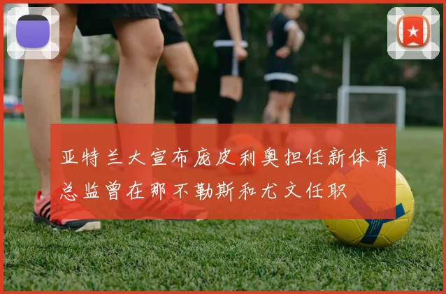 亚特兰大宣布庞皮利奥担任新体育总监曾在那不勒斯和尤文任职