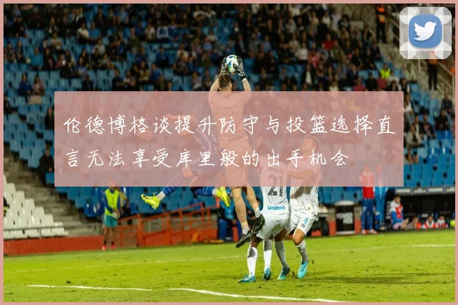伦德博格谈提升防守与投篮选择直言无法享受库里般的出手机会